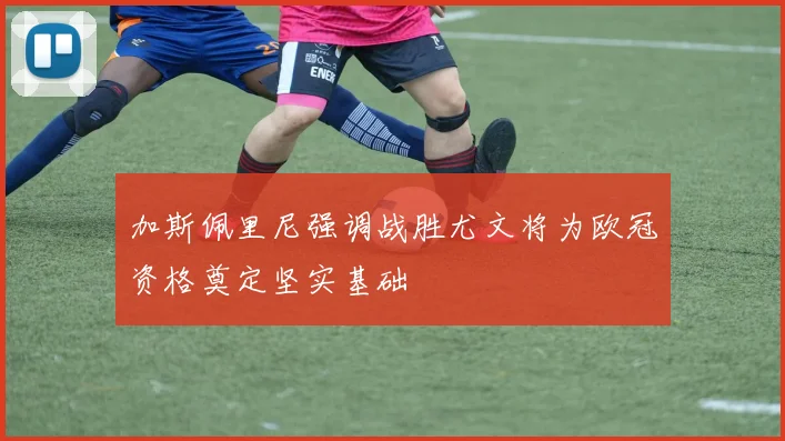加斯佩里尼强调战胜尤文将为欧冠资格奠定坚实基础