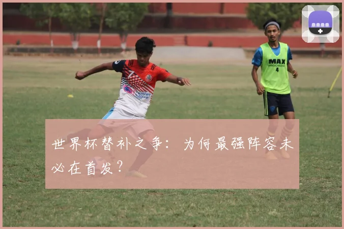 世界杯替补之争：为何最强阵容未必在首发？