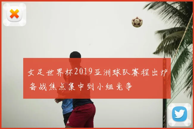 女足世界杯2019亚洲球队赛程出炉 备战焦点集中到小组竞争