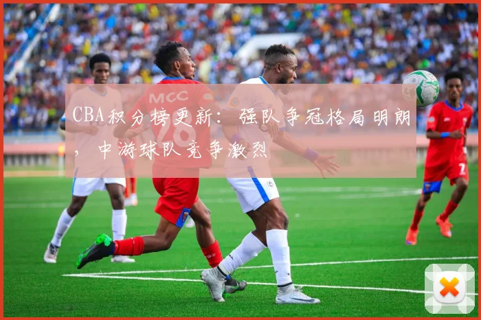 CBA积分榜更新：强队争冠格局明朗，中游球队竞争激烈