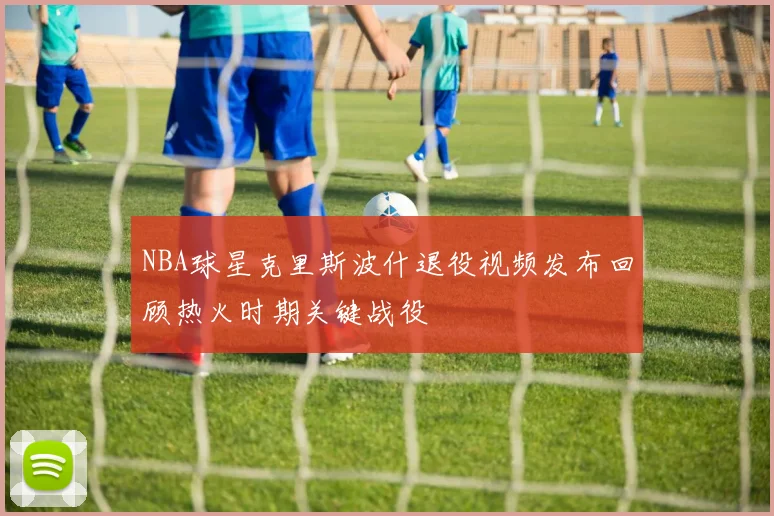 NBA球星克里斯波什退役视频发布回顾热火时期关键战役