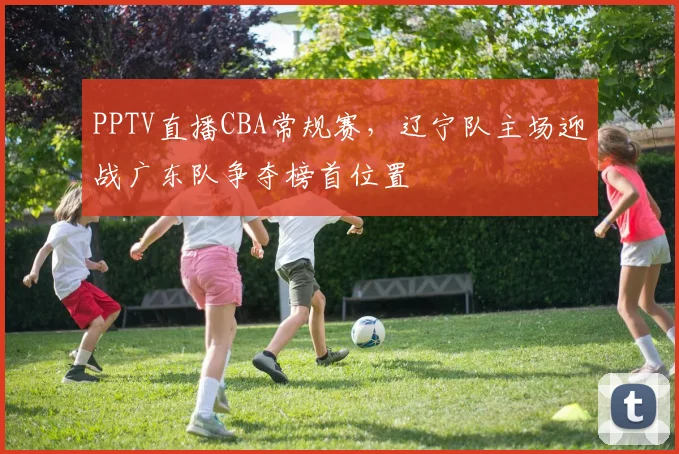 PPTV直播CBA常规赛，辽宁队主场迎战广东队争夺榜首位置