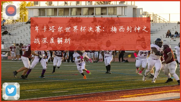 年卡塔尔世界杯决赛：梅西封神之战深度解析