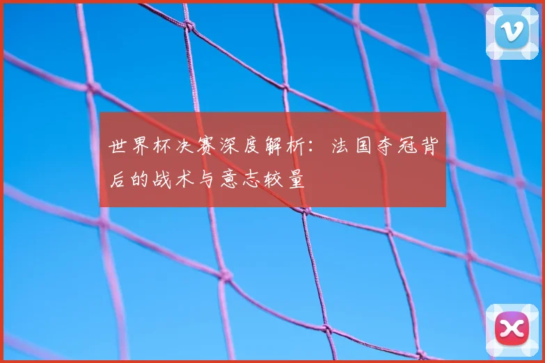 世界杯决赛深度解析：法国夺冠背后的战术与意志较量