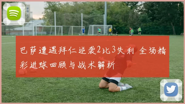 巴萨遭遇拜仁逆袭2比3失利 全场精彩进球回顾与战术解析