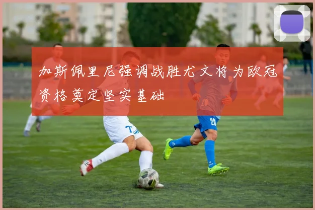 加斯佩里尼强调战胜尤文将为欧冠资格奠定坚实基础
