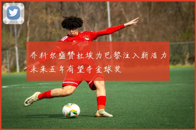 乔科尔盛赞杜埃为巴黎注入新活力未来五年有望夺金球奖