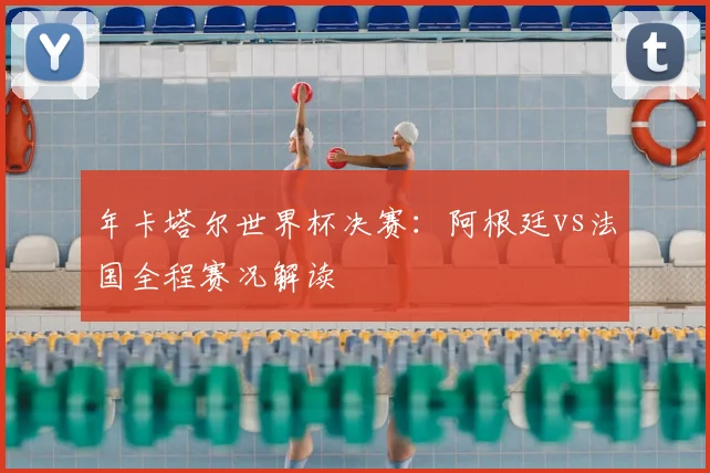 年卡塔尔世界杯决赛：阿根廷vs法国全程赛况解读