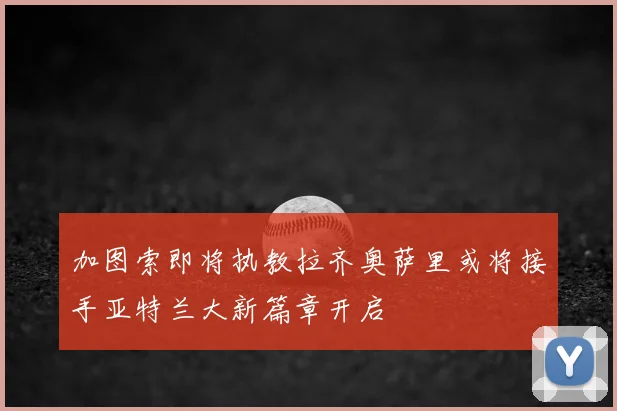 加图索即将执教拉齐奥萨里或将接手亚特兰大新篇章开启