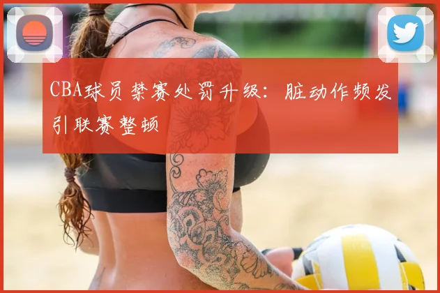CBA球员禁赛处罚升级：脏动作频发引联赛整顿