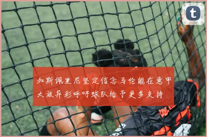 加斯佩里尼坚定信念马伦能在意甲大放异彩呼吁球队给予更多支持