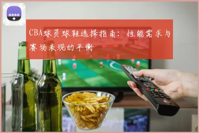 CBA球员球鞋选择指南:性能需求与赛场表现的平衡