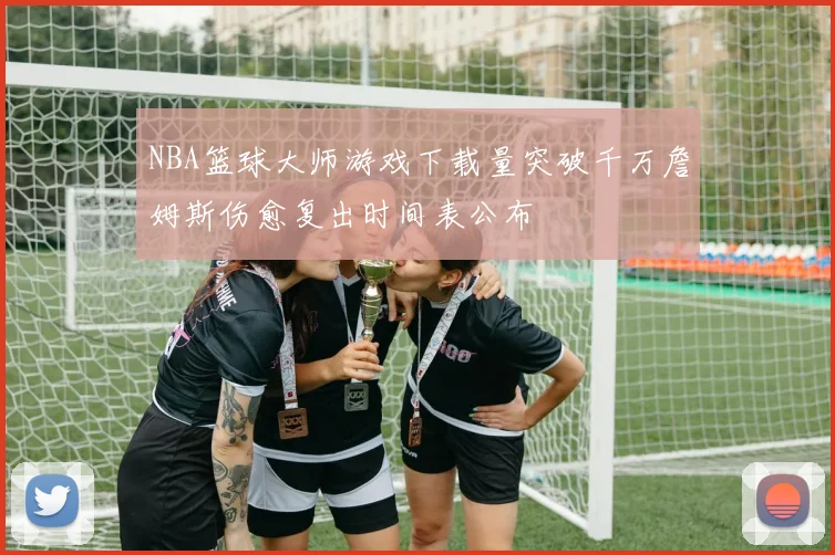 NBA篮球大师游戏下载量突破千万詹姆斯伤愈复出时间表公布