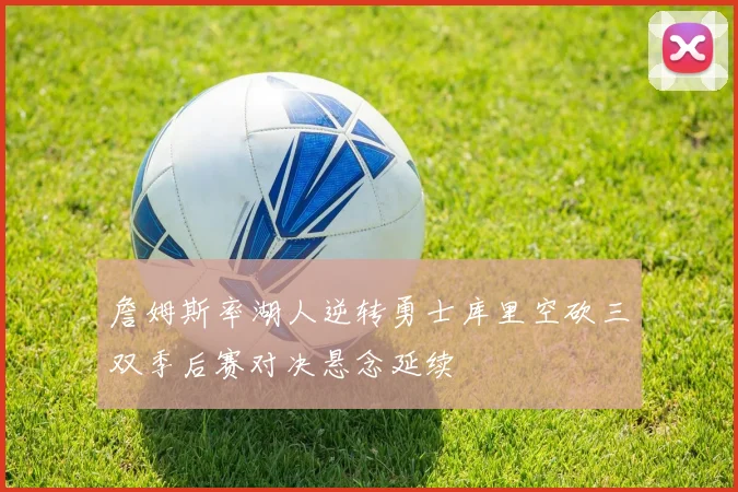 詹姆斯率湖人逆转勇士库里空砍三双季后赛对决悬念延续