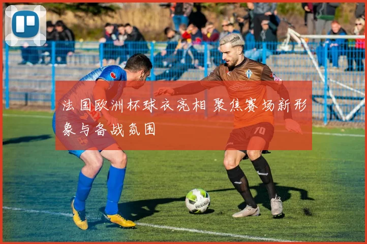法国欧洲杯球衣亮相 聚焦赛场新形象与备战氛围
