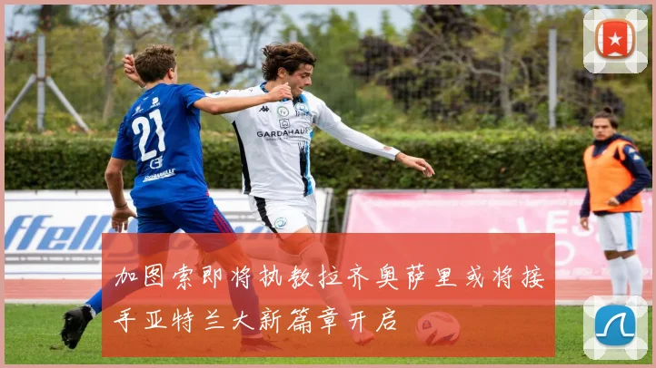 加图索即将执教拉齐奥萨里或将接手亚特兰大新篇章开启