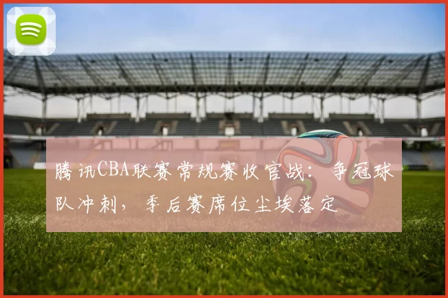 腾讯CBA联赛常规赛收官战：争冠球队冲刺，季后赛席位尘埃落定