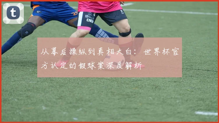 从幕后操纵到真相大白：世界杯官方认定的假球案深度解析