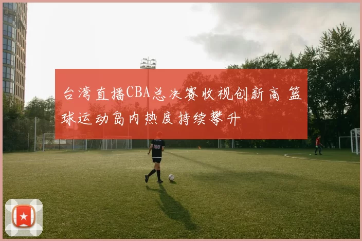 台湾直播CBA总决赛收视创新高 篮球运动岛内热度持续攀升