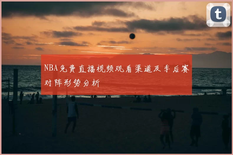 NBA免费直播视频观看渠道及季后赛对阵形势分析