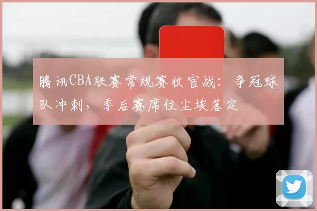 腾讯CBA联赛常规赛收官战:争冠球队冲刺,季后赛席位尘埃落定