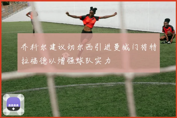 乔科尔建议切尔西引进曼城门将特拉福德以增强球队实力