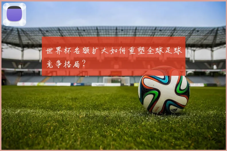 世界杯名额扩大如何重塑全球足球竞争格局？