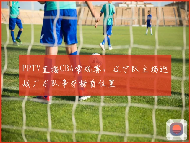 PPTV直播CBA常规赛，辽宁队主场迎战广东队争夺榜首位置