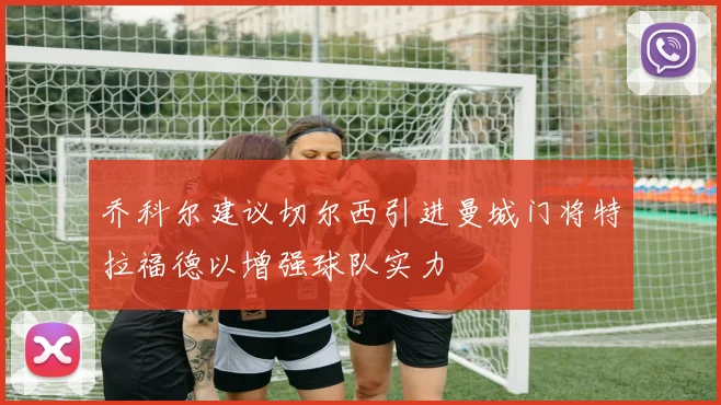 乔科尔建议切尔西引进曼城门将特拉福德以增强球队实力