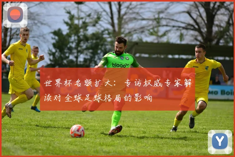 世界杯名额扩大：专访权威专家解读对全球足球格局的影响