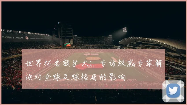 世界杯名额扩大：专访权威专家解读对全球足球格局的影响