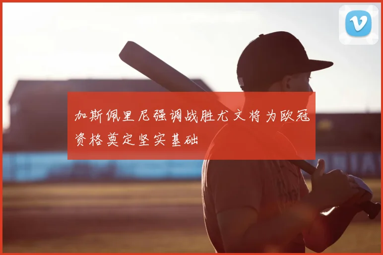 加斯佩里尼强调战胜尤文将为欧冠资格奠定坚实基础