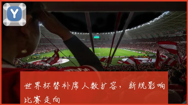 世界杯替补席人数扩容，新规影响比赛走向