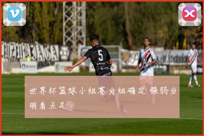 世界杯篮球小组赛分组确定 强弱分明看点足