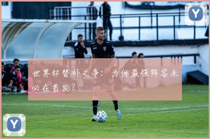 世界杯替补之争：为何最强阵容未必在首发？
