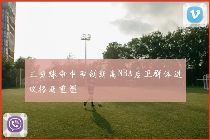 三分球命中率创新高NBA后卫群体进攻格局重塑