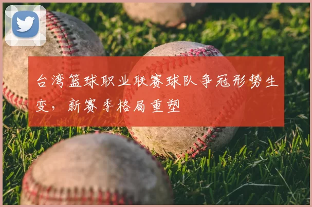 台湾篮球职业联赛球队争冠形势生变,新赛季格局重塑
