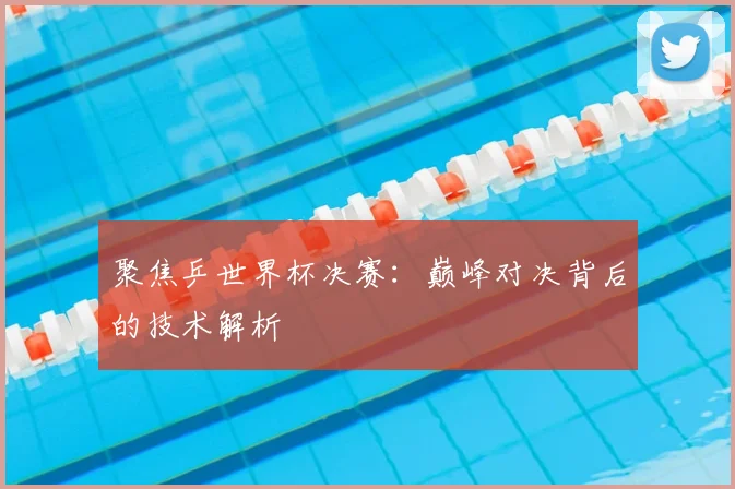 聚焦乒世界杯决赛：巅峰对决背后的技术解析