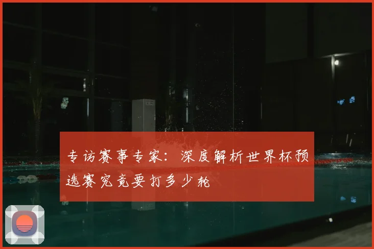 专访赛事专家：深度解析世界杯预选赛究竟要打多少轮